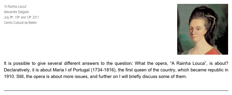 “A Raínha Louca”￼
Alexandre Delgado
July 8th, 10th  and 12th  2011
Centro Cultural de Belém

JELENA NOVAK

“Mad Queen Opera: 
Singing Women, Structured Madness and Men’s Power”

It is possible to give several different answers to the question: What the opera, “A Rainha Louca”, is about? Declaratively, it is about Maria I of Portugal (1734-1816), the first queen of the country, which became republic in 1910. Still, the opera is about more issues, and further on I will briefly discuss some of them.

>>  Read More
￼