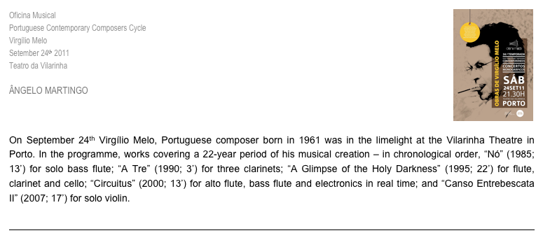 ￼Oficina Musical
Portuguese Contemporary Composers Cycle
Virgílio Melo
Setember 24th 2011
Teatro da Vilarinha

ÂNGELO MARTINGO

“To Make Audible the Thinkable”

On September 24th Virgílio Melo, Portuguese composer born in 1961 was in the limelight at the Vilarinha Theatre in Porto. In the programme, works covering a 22-year period of his musical creation – in chronological order, “Nó” (1985; 13’) for solo bass flute; “A Tre” (1990; 3’) for three clarinets; “A Glimpse of the Holy Darkness” (1995; 22’) for flute, clarinet and cello; “Circuitus” (2000; 13’) for alto flute, bass flute and electronics in real time; and “Canso Entrebescata II” (2007; 17’) for solo violin.

>> Read More
￼