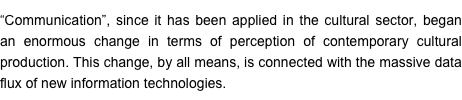 “Communication”, since it has been applied in the cultural sector, began an enormous change in terms of perception of contemporary cultural production. This change, by all means, is connected with the massive data flux of new information technologies.